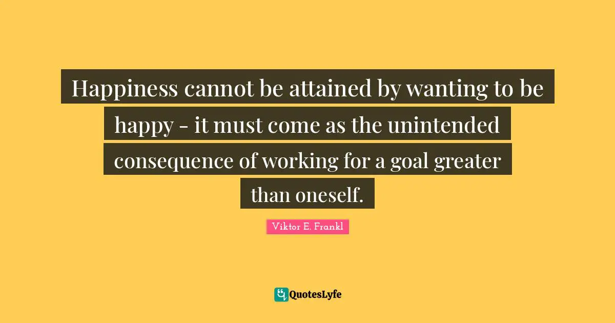 Happiness cannot be attained by wanting to be happy - it must come as the unintended consequence of working for a goal greater than oneself.