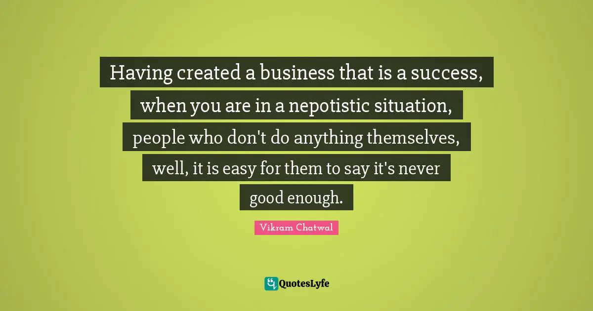 Having created a business that is a success, when you are in a nepotistic situation, people who don't do anything themselves, well, it is easy for them to say it's never good enough.