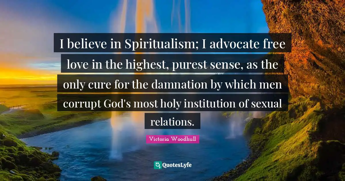 Victoria Woodhull Quotes: "I believe in Spiritualism; I advocate free love in the highest, purest sense, as the only cure for the damnation by which men corrupt God's most holy institution of sexual relations."