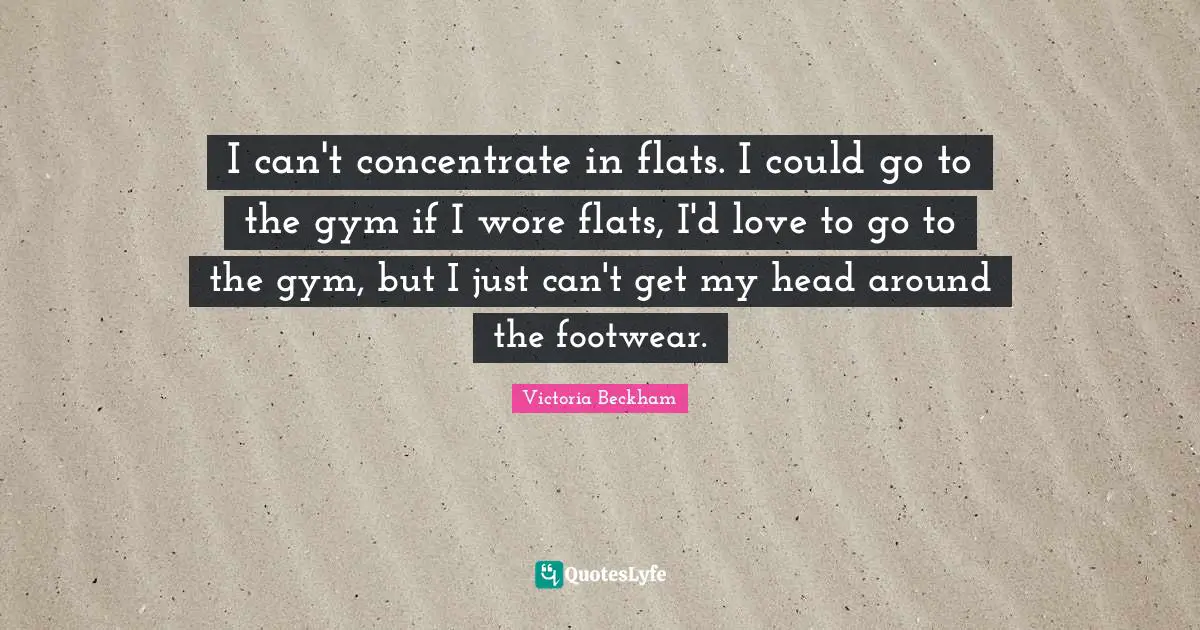 I can't concentrate in flats. I could go to the gym if I wore flats, I'd love to go to the gym, but I just can't get my head around the footwear.