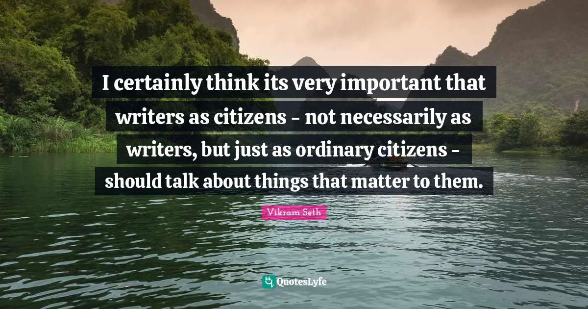I certainly think its very important that writers as citizens - not necessarily as writers, but just as ordinary citizens - should talk about things that matter to them.
