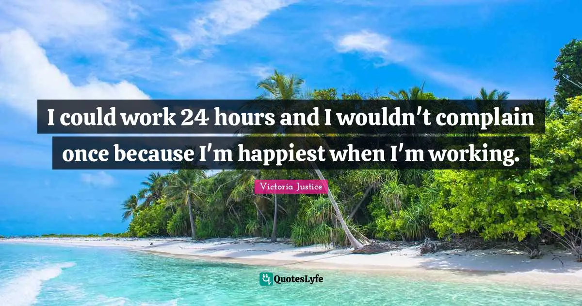 I could work 24 hours and I wouldn't complain once because I'm happiest when I'm working.