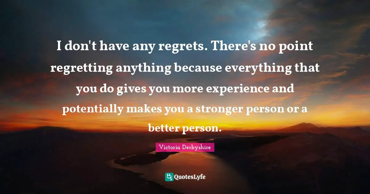 I don't have any regrets. There's no point regretting anything because everything that you do gives you more experience and potentially makes you a stronger person or a better person.