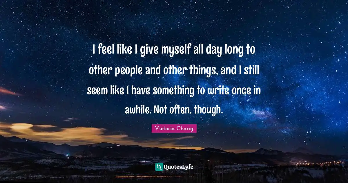 I feel like I give myself all day long to other people and other things, and I still seem like I have something to write once in awhile. Not often, though.