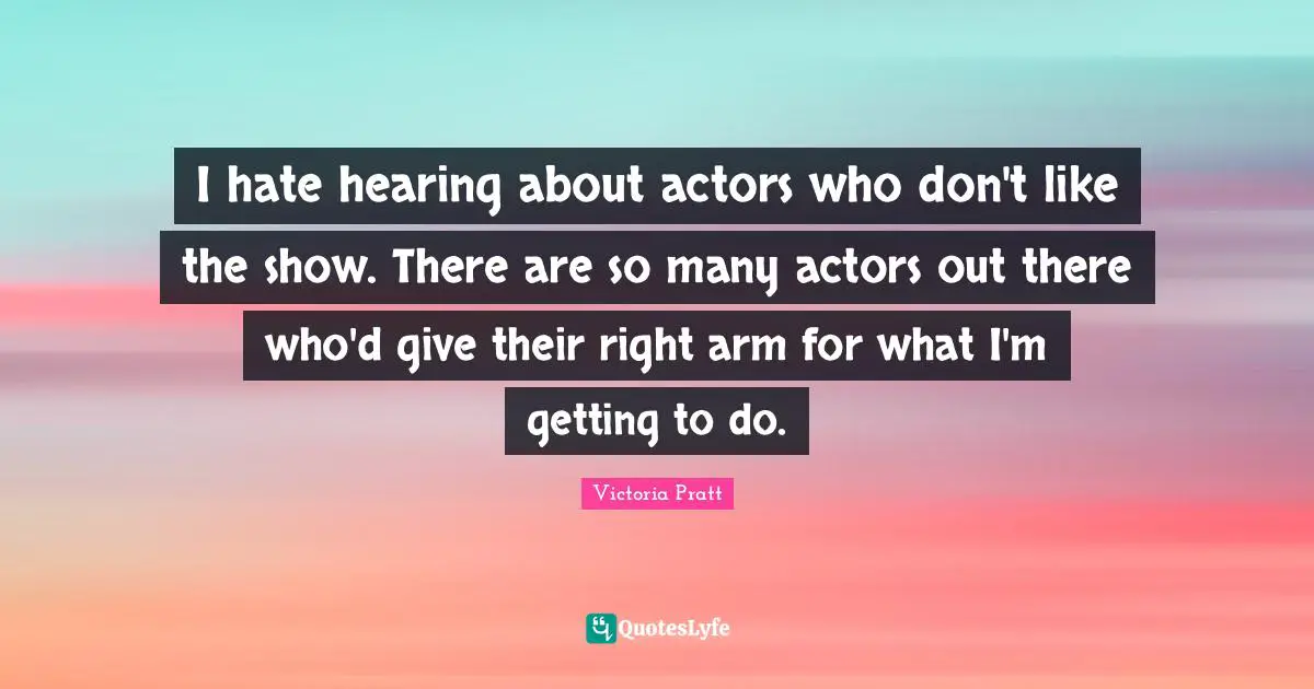 I hate hearing about actors who don't like the show. There are so many actors out there who'd give their right arm for what I'm getting to do.