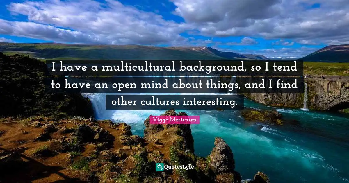 I have a multicultural background, so I tend to have an open mind about things, and I find other cultures interesting.
