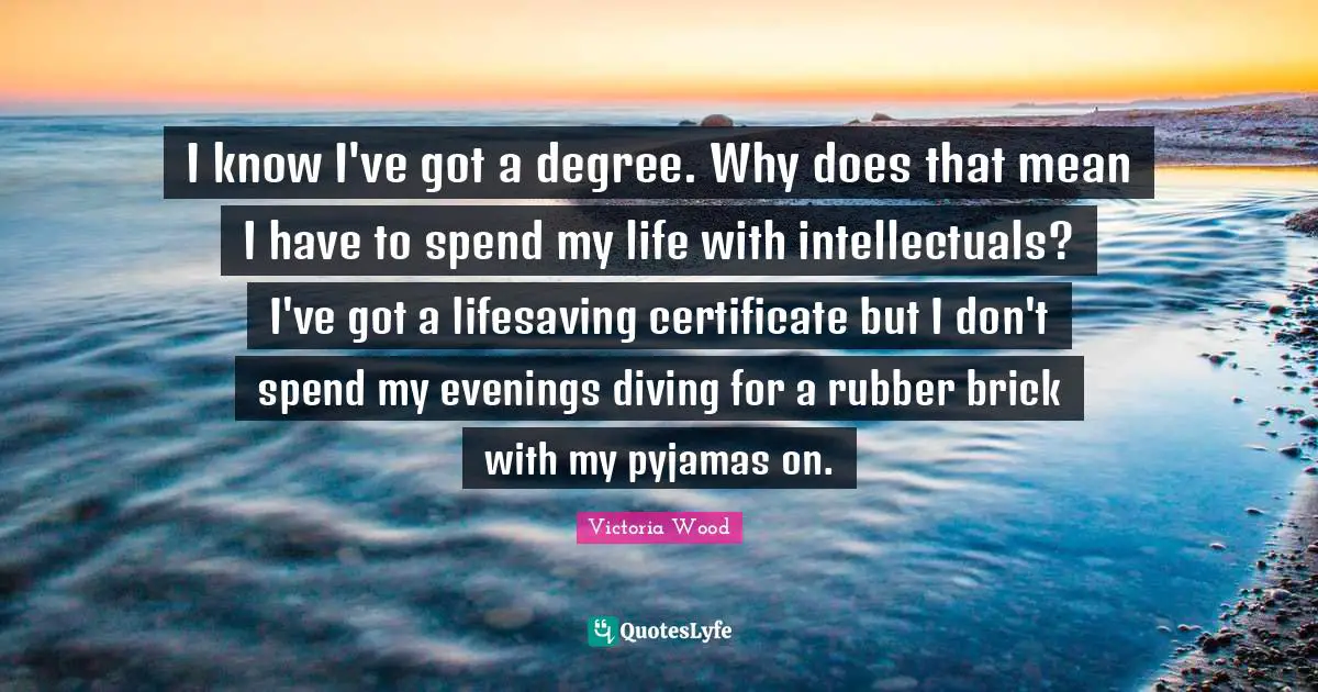 Victoria Wood Quotes: "I know I've got a degree. Why does that mean I have to spend my life with intellectuals? I've got a lifesaving certificate but I don't spend my evenings diving for a rubber brick with my pyjamas on."