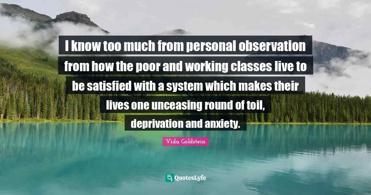 Anxiety Quotes: "I know too much from personal observation from how the poor and working classes live to be satisfied with a system which makes their lives one unceasing round of toil, deprivation and anxiety."