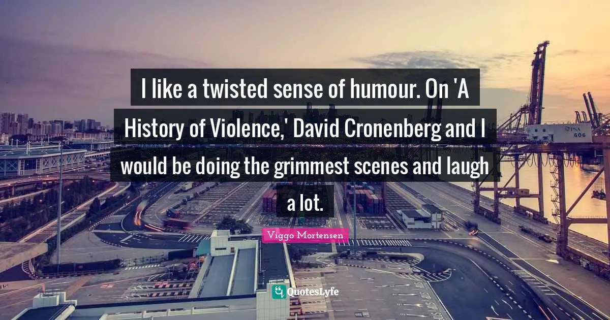 I like a twisted sense of humour. On 'A History of Violence,' David Cronenberg and I would be doing the grimmest scenes and laugh a lot.