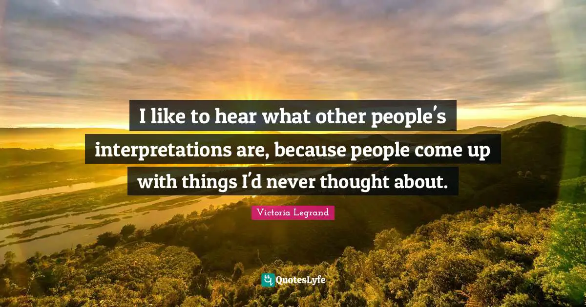 I like to hear what other people's interpretations are, because people come up with things I'd never thought about.