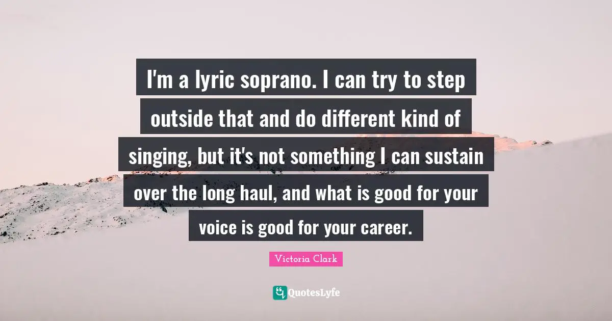 I'm a lyric soprano. I can try to step outside that and do different kind of singing, but it's not something I can sustain over the long haul, and what is good for your voice is good for your career.