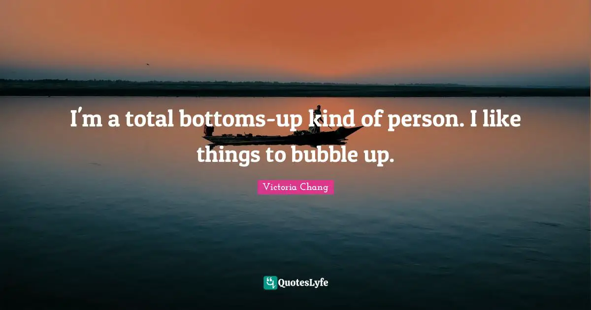 I'm a total bottoms-up kind of person. I like things to bubble up.