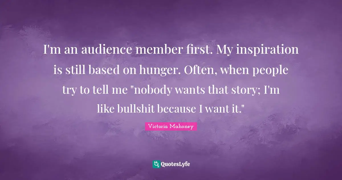 I'm an audience member first. My inspiration is still based on hunger. Often, when people try to tell me "nobody wants that story; I'm like bullshit because I want it."