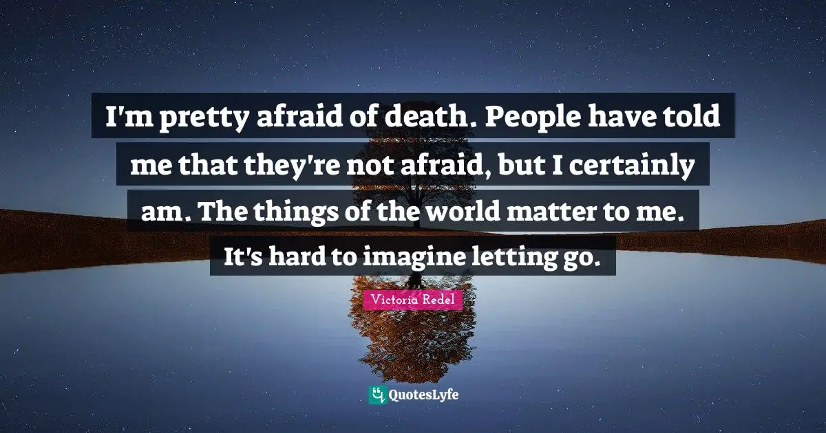 I'm pretty afraid of death. People have told me that they're not afraid, but I certainly am. The things of the world matter to me. It's hard to imagine letting go.