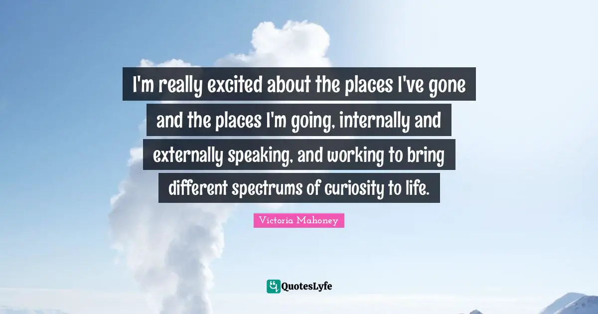 I'm really excited about the places I've gone and the places I'm going, internally and externally speaking, and working to bring different spectrums of curiosity to life.