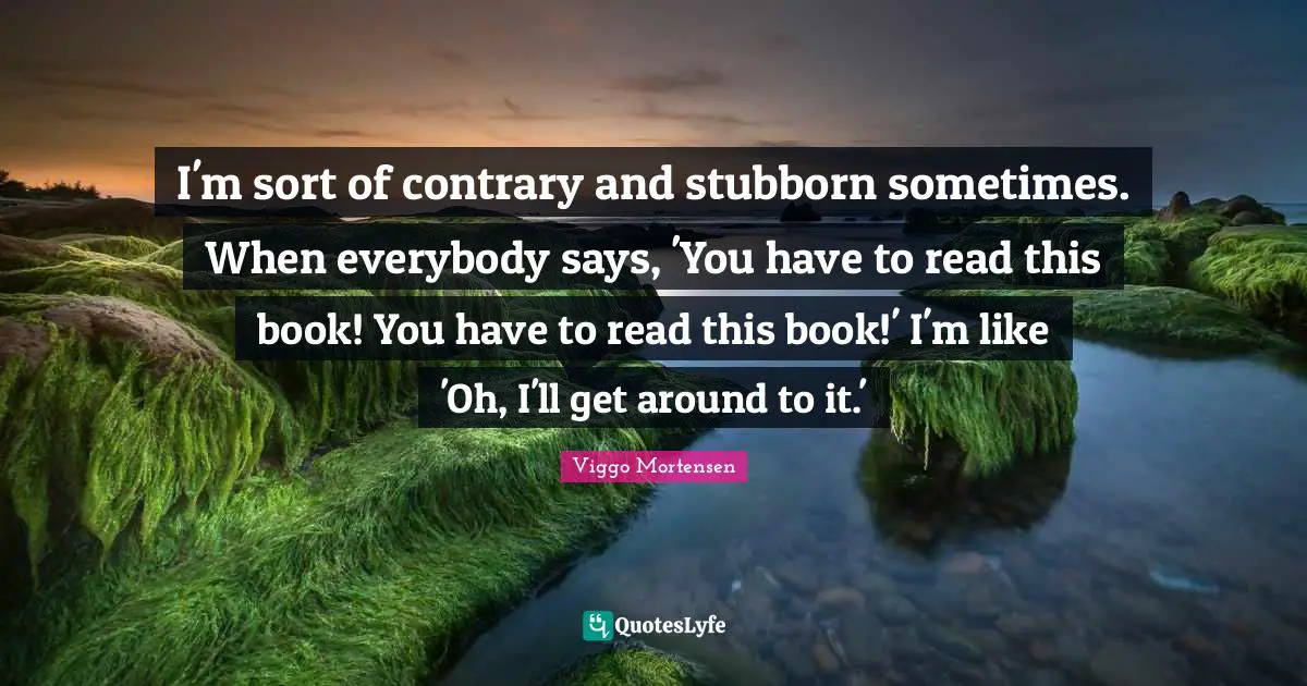 I'm sort of contrary and stubborn sometimes. When everybody says, 'You have to read this book! You have to read this book!' I'm like 'Oh, I'll get around to it.'