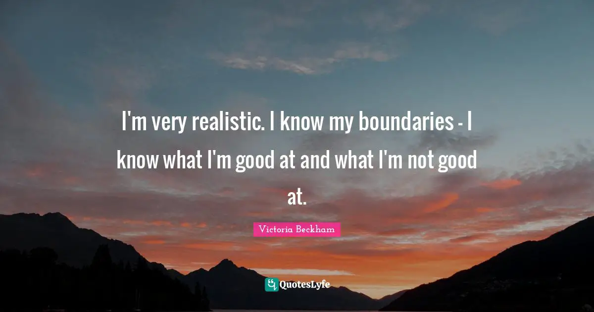 I'm very realistic. I know my boundaries - I know what I'm good at and what I'm not good at.