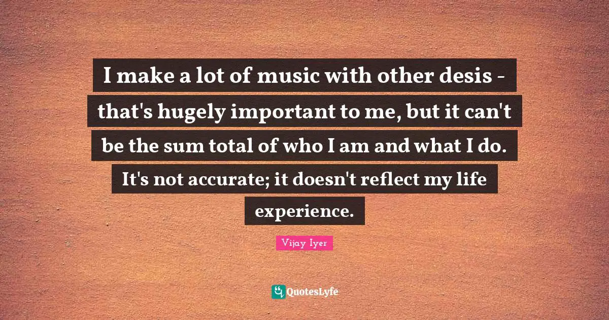 I make a lot of music with other desis - that's hugely important to me, but it can't be the sum total of who I am and what I do. It's not accurate; it doesn't reflect my life experience.