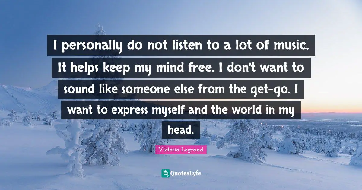 I personally do not listen to a lot of music. It helps keep my mind free. I don't want to sound like someone else from the get-go. I want to express myself and the world in my head.