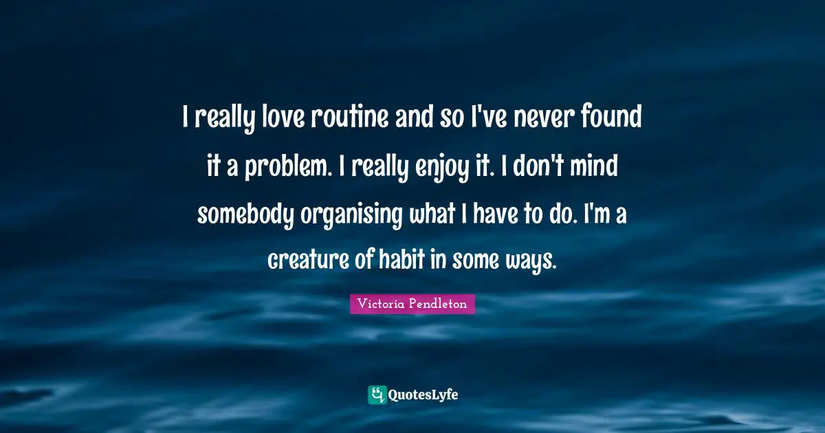 I really love routine and so I've never found it a problem. I really enjoy it. I don't mind somebody organising what I have to do. I'm a creature of habit in some ways.