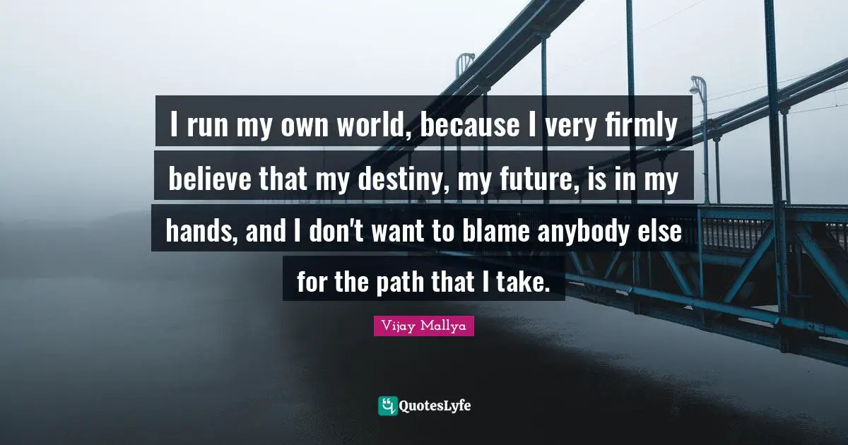 I run my own world, because I very firmly believe that my destiny, my future, is in my hands, and I don't want to blame anybody else for the path that I take.