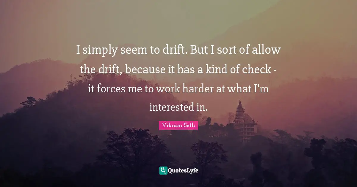I simply seem to drift. But I sort of allow the drift, because it has a kind of check - it forces me to work harder at what I'm interested in.