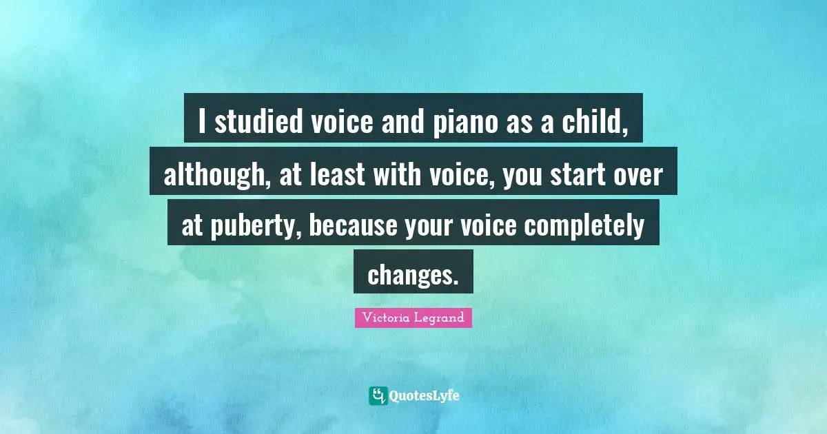 I studied voice and piano as a child, although, at least with voice, you start over at puberty, because your voice completely changes.