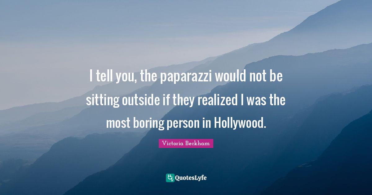 I tell you, the paparazzi would not be sitting outside if they realized I was the most boring person in Hollywood.