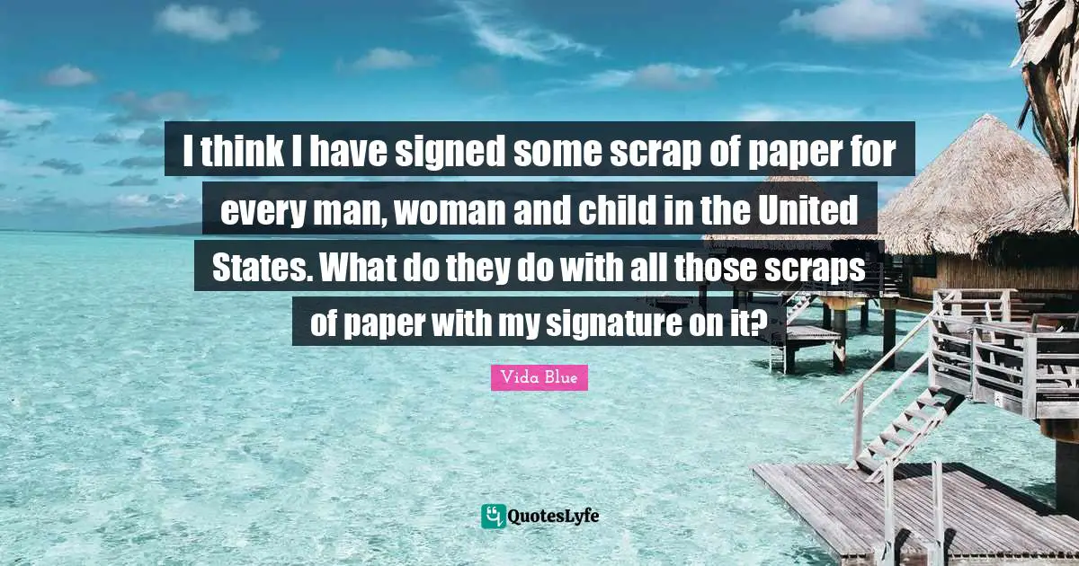 Scrap Quotes: "I think I have signed some scrap of paper for every man, woman and child in the United States. What do they do with all those scraps of paper with my signature on it?"