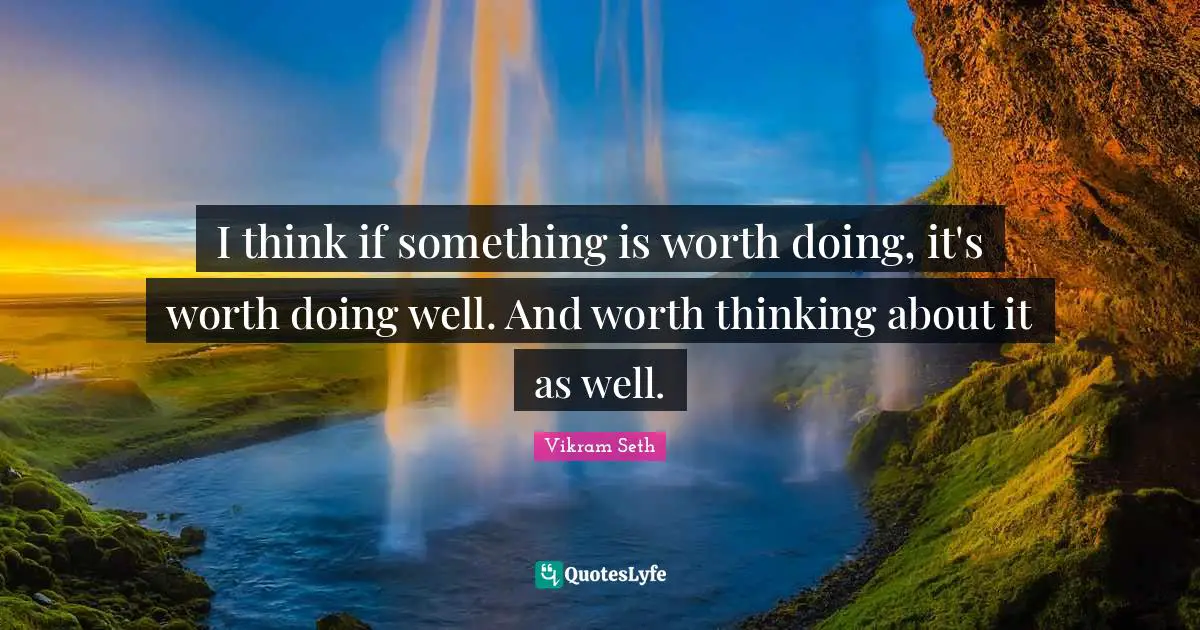 I think if something is worth doing, it's worth doing well. And worth thinking about it as well.