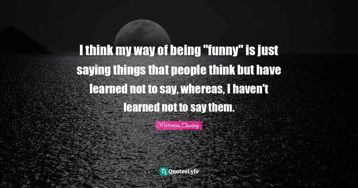 I think my way of being "funny" is just saying things that people think but have learned not to say, whereas, I haven't learned not to say them.