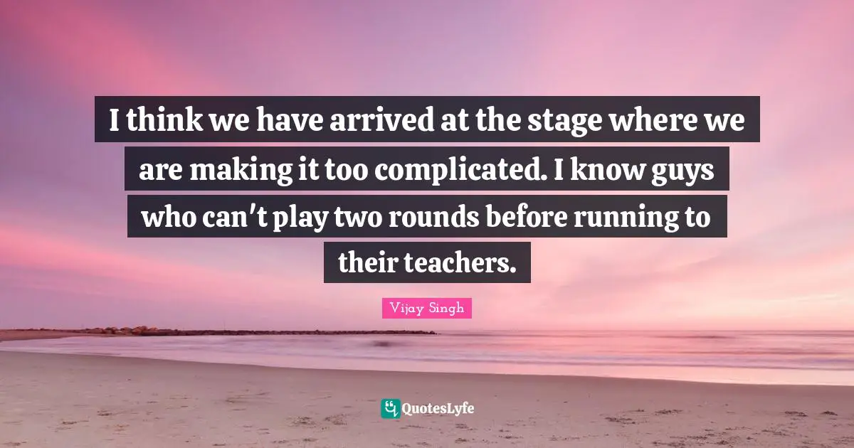 I think we have arrived at the stage where we are making it too complicated. I know guys who can't play two rounds before running to their teachers.