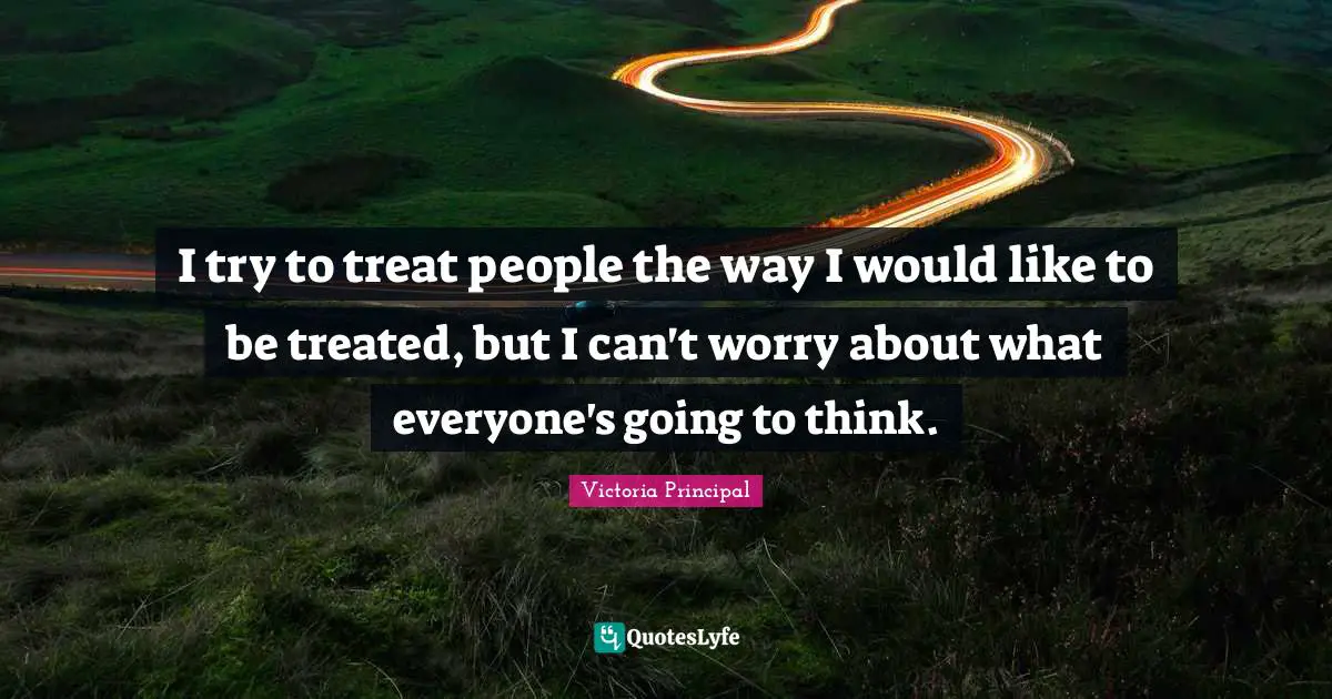 I try to treat people the way I would like to be treated, but I can't worry about what everyone's going to think.