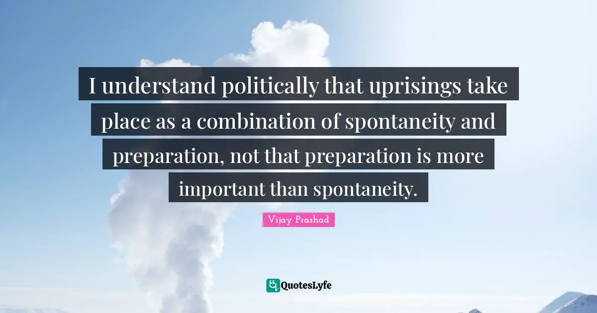 I understand politically that uprisings take place as a combination of spontaneity and preparation, not that preparation is more important than spontaneity.