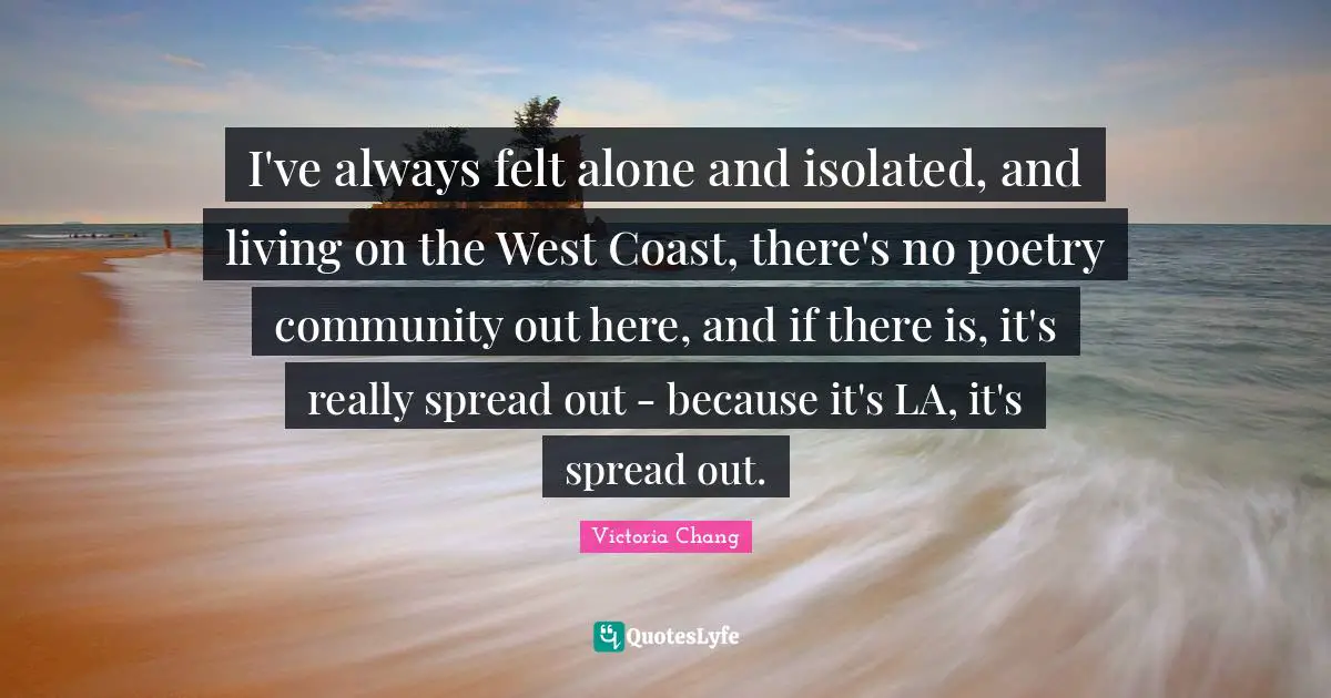 I've always felt alone and isolated, and living on the West Coast, there's no poetry community out here, and if there is, it's really spread out - because it's LA, it's spread out.