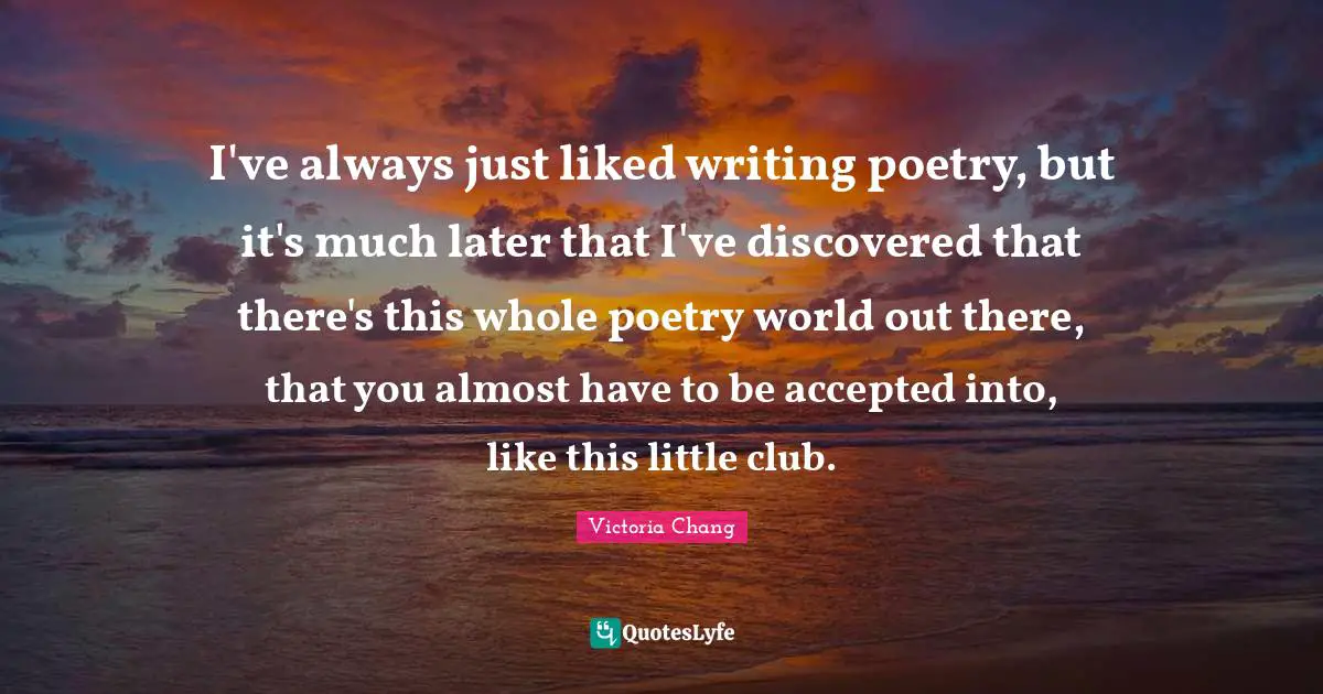 I've always just liked writing poetry, but it's much later that I've discovered that there's this whole poetry world out there, that you almost have to be accepted into, like this little club.