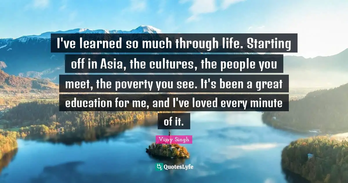 I've learned so much through life. Starting off in Asia, the cultures, the people you meet, the poverty you see. It's been a great education for me, and I've loved every minute of it.