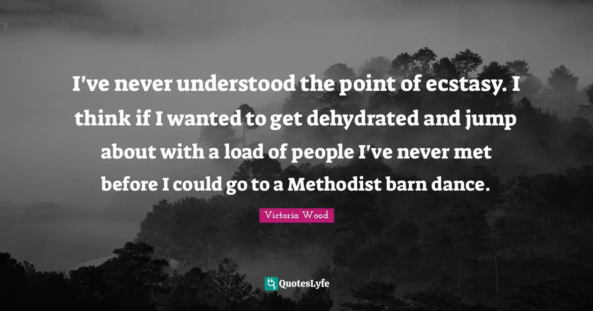 Victoria Wood Quotes: I've never understood the point of ecstasy. I think if I wanted to get dehydrated and jump about with a load of people I've never met before I could go to a Methodist barn dance.