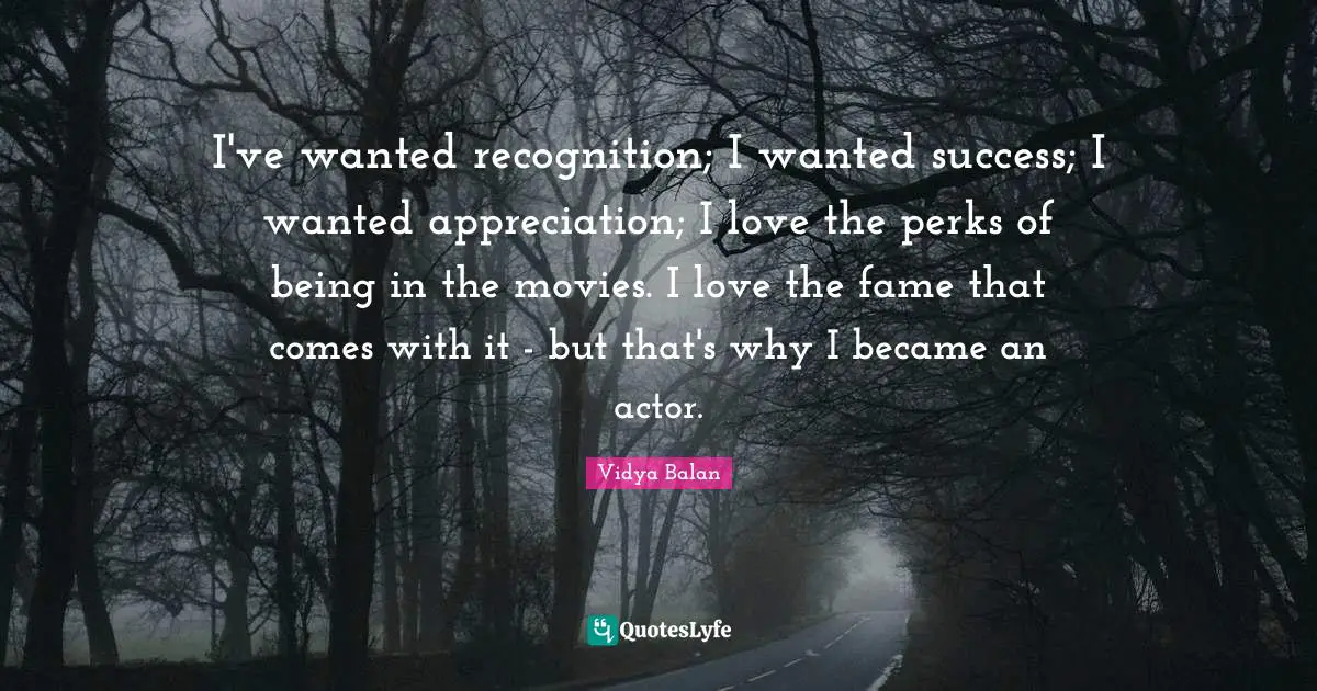 I've wanted recognition; I wanted success; I wanted appreciation; I love the perks of being in the movies. I love the fame that comes with it - but that's why I became an actor.