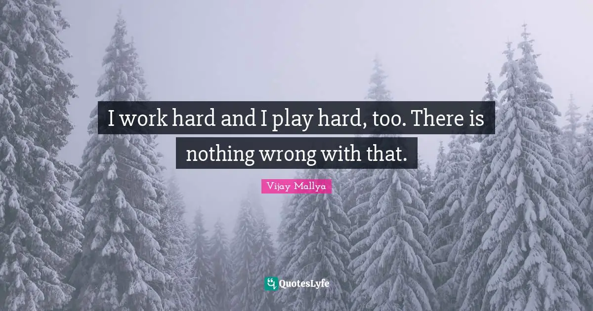 I work hard and I play hard, too. There is nothing wrong with that.