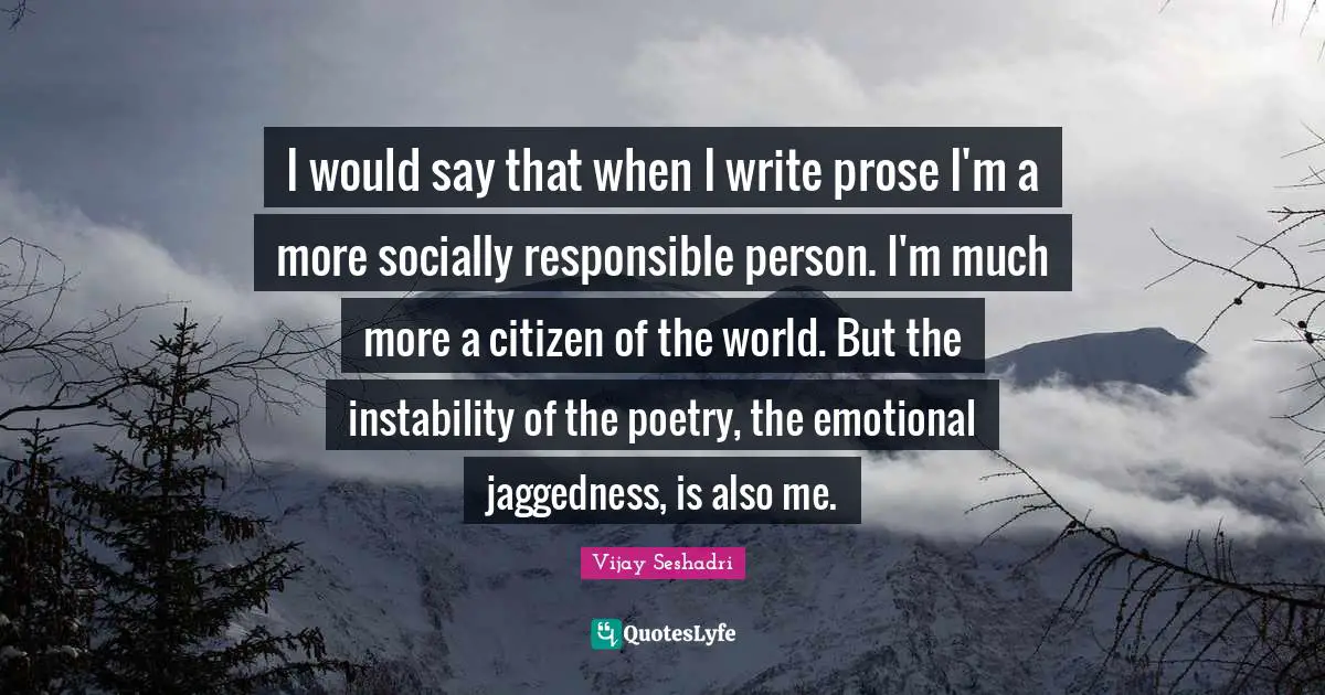 I would say that when I write prose I'm a more socially responsible person. I'm much more a citizen of the world. But the instability of the poetry, the emotional jaggedness, is also me.