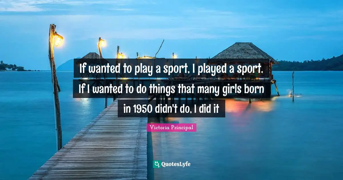 If wanted to play a sport, I played a sport. If I wanted to do things that many girls born in 1950 didn't do, I did it