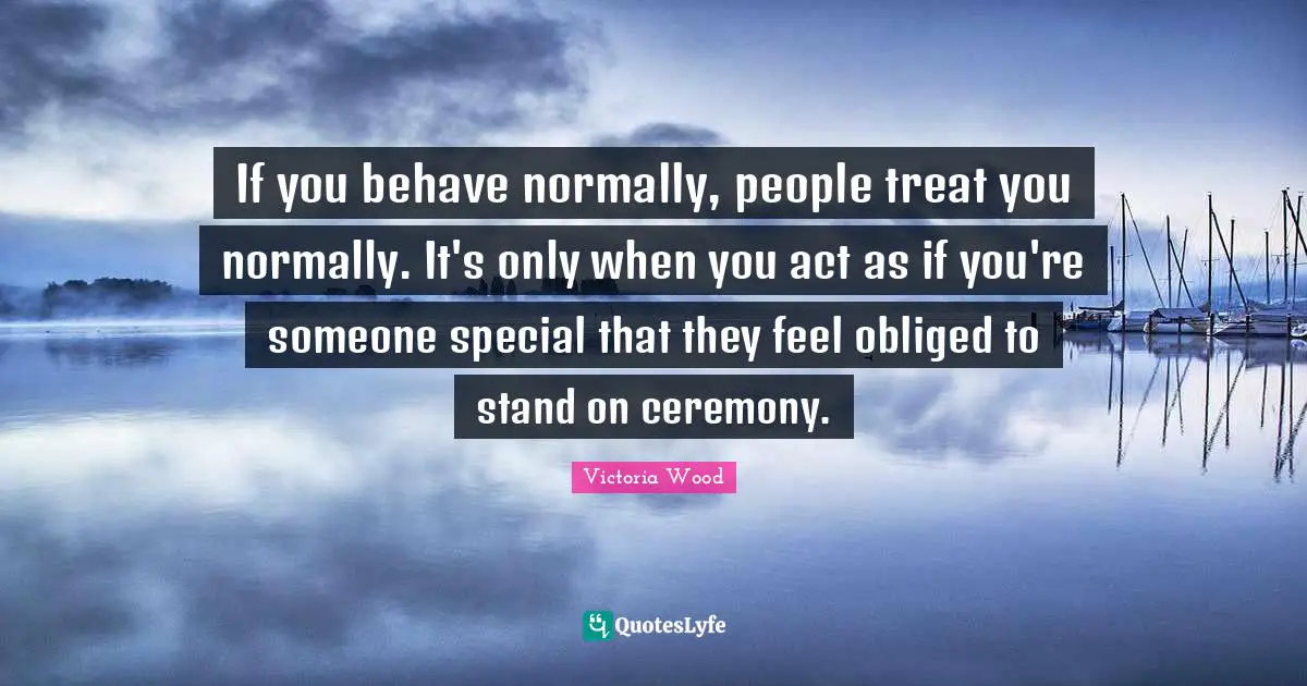 Victoria Wood Quotes: "If you behave normally, people treat you normally. It's only when you act as if you're someone special that they feel obliged to stand on ceremony."