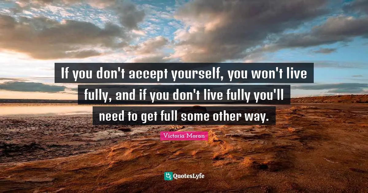 If you don't accept yourself, you won't live fully, and if you don't live fully you'll need to get full some other way.