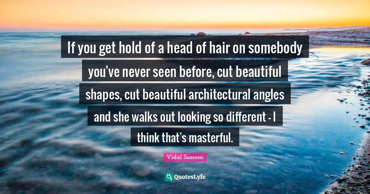 If you get hold of a head of hair on somebody you've never seen before, cut beautiful shapes, cut beautiful architectural angles and she walks out looking so different - I think that's masterful.