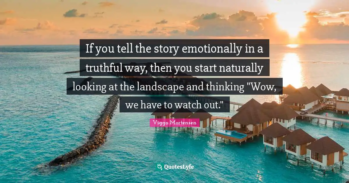 If you tell the story emotionally in a truthful way, then you start naturally looking at the landscape and thinking "Wow, we have to watch out."