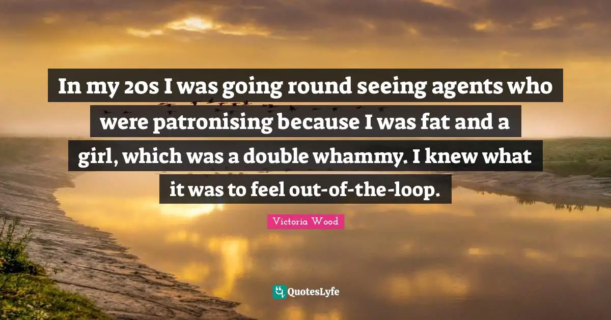 Victoria Wood Quotes: "In my 20s I was going round seeing agents who were patronising because I was fat and a girl, which was a double whammy. I knew what it was to feel out-of-the-loop."