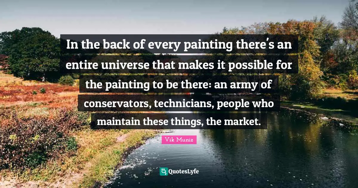 In the back of every painting there's an entire universe that makes it possible for the painting to be there: an army of conservators, technicians, people who maintain these things, the market.