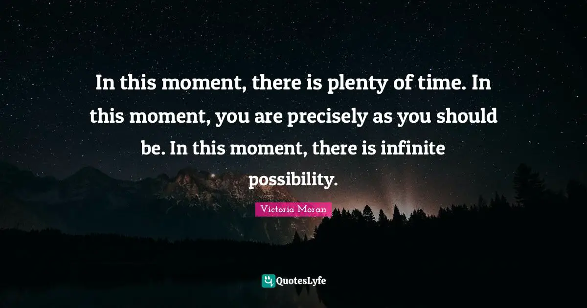 In this moment, there is plenty of time. In this moment, you are precisely as you should be. In this moment, there is infinite possibility.