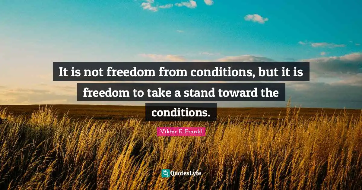 It is not freedom from conditions, but it is freedom to take a stand toward the conditions.